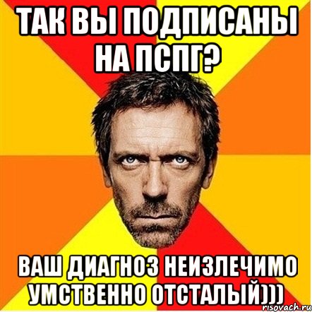 так вы подписаны на пспг? ваш диагноз неизлечимо умственно отсталый))), Мем Доктор Хаус