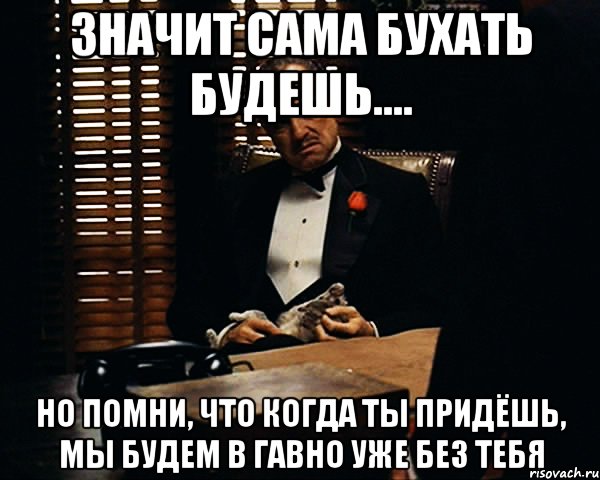 значит сама бухать будешь.... но помни, что когда ты придёшь, мы будем в гавно уже без тебя, Мем Дон Вито Корлеоне