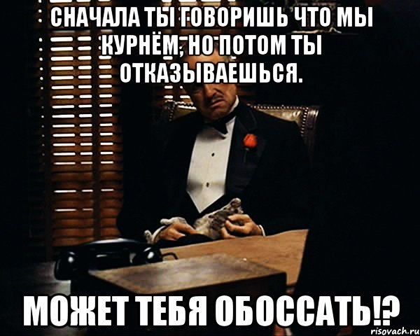 сначала ты говоришь что мы курнём, но потом ты отказываешься. может тебя обоссать!?