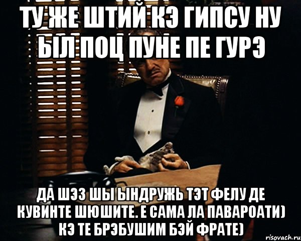 ту же штий кэ гипсу ну ыл поц пуне пе гурэ да шэз шы ындружь тэт фелу де кувинте шюшите. е сама ла павароати) кэ те брэбушим бэй фрате), Мем Дон Вито Корлеоне