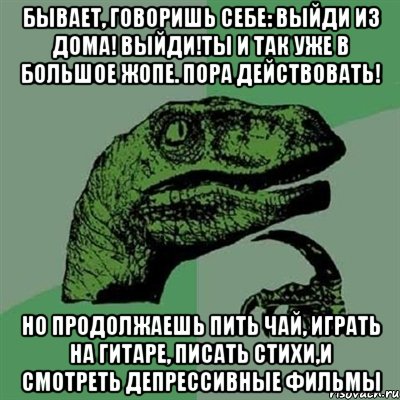 бывает, говоришь себе: выйди из дома! выйди!ты и так уже в большое жопе. пора действовать! но продолжаешь пить чай, играть на гитаре, писать стихи,и смотреть депрессивные фильмы, Мем Филосораптор