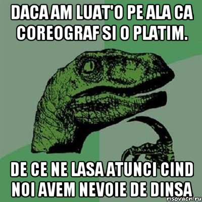 daca am luat'o pe ala ca coreograf si o platim. de ce ne lasa atunci cind noi avem nevoie de dinsa, Мем Филосораптор