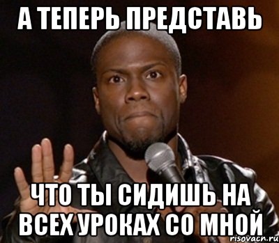 а теперь представь что ты сидишь на всех уроках со мной, Мем  А теперь представь