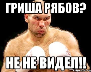 гриша рябов? не не видел!!