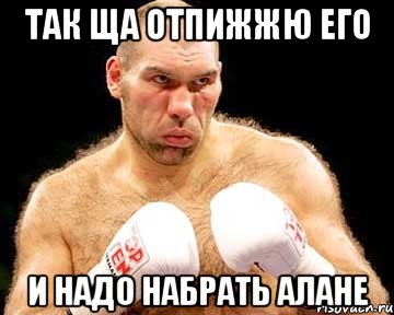 так ща отпижжю его и надо набрать алане