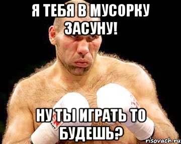 я тебя в мусорку засуну! ну ты играть то будешь?