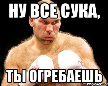 ну все сука, ты огребаешь