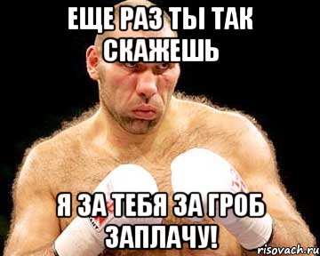 еще раз ты так скажешь я за тебя за гроб заплачу!
