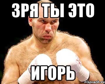 зря ты это игорь