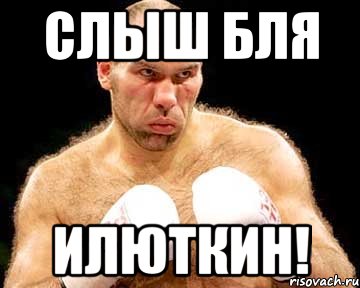 слыш бля илюткин!