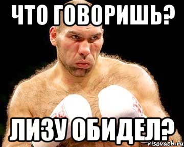 что говоришь? лизу обидел?