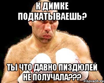к димке подкатываешь? ты что давно пиздюлей не получала???