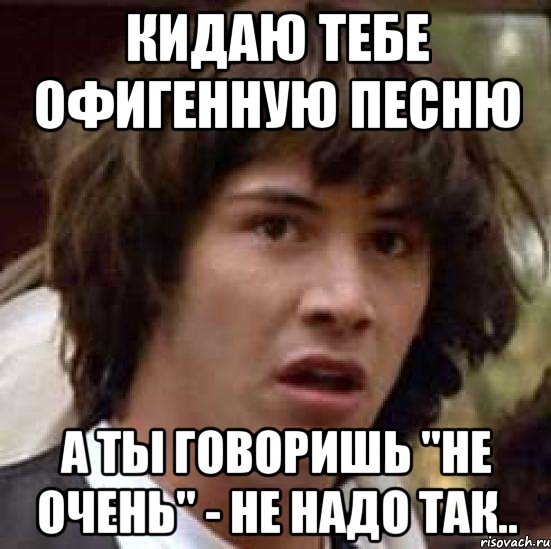 кидаю тебе офигенную песню а ты говоришь "не очень" - не надо так.., Мем А что если (Киану Ривз)