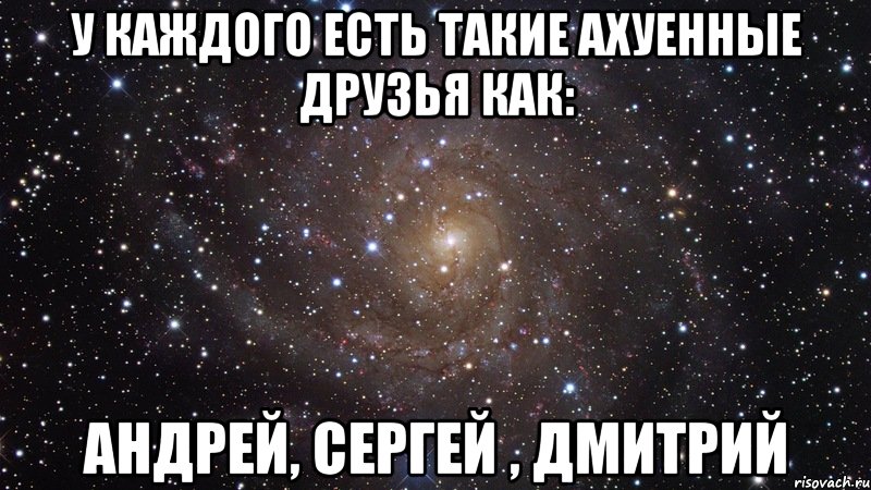 у каждого есть такие ахуенные друзья как: андрей, сергей , дмитрий, Мем  Космос (офигенно)