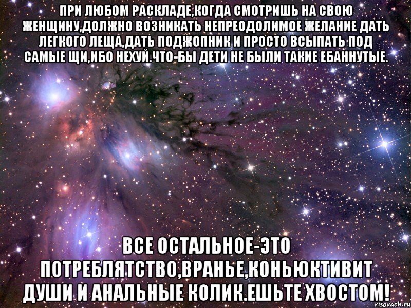 при любом раскладе,когда смотришь на свою женщину,должно возникать непреодолимое желание дать легкого леща,дать поджопник и просто всыпать под самые щи,ибо нехуй.что-бы дети не были такие ебаннутые. все остальное-это потреблятство,вранье,коньюктивит души и анальные колик.ешьте хвостом!, Мем Космос