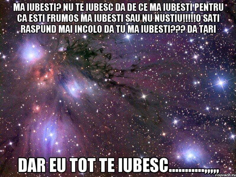 ma iubesti? nu te iubesc da de ce ma iubesti pentru ca esti frumos ma iubesti sau nu nustiu!!!o sati raspund mai incolo da tu ma iubesti??? da tari dar eu tot te iubesc...........,,,,,, Мем Космос