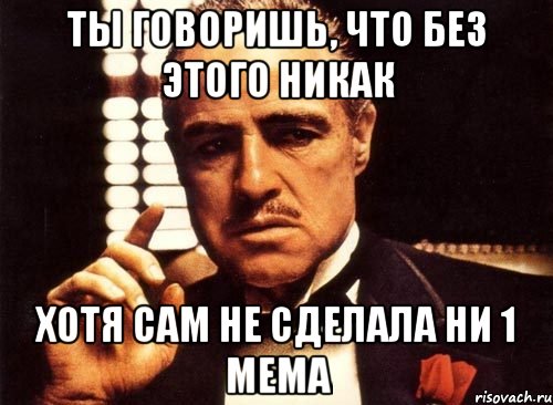 ты говоришь, что без этого никак хотя сам не сделала ни 1 мема, Мем крестный отец