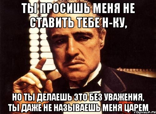 ты просишь меня не ставить тебе н-ку, но ты делаешь это без уважения, ты даже не называешь меня царем, Мем крестный отец