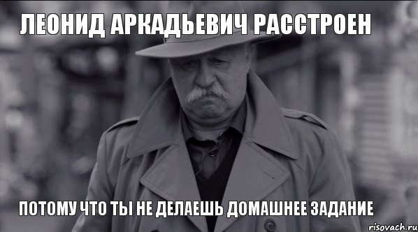 Леонид Аркадьевич расстроен потому что ты не делаешь домашнее задание