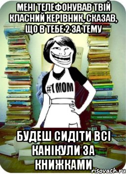 мені телефонував твій класний керівник, сказав, що в тебе 2 за тему будеш сидіти всі канікули за книжками