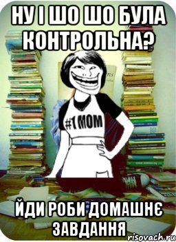 ну і шо шо була контрольна? йди роби домашнє завдання