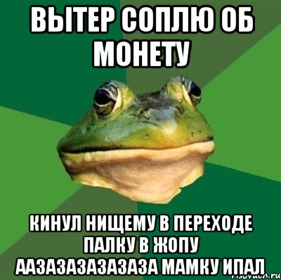 вытер соплю об монету кинул нищему в переходе палку в жопу аазазазазазаза мамку ипал