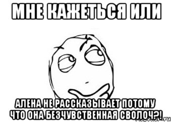 мне кажеться или алена не рассказывает потому что она безчувственная сволоч?!, Мем Мне кажется или