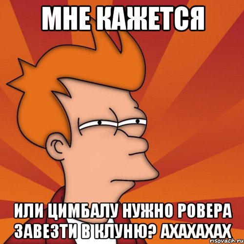 мне кажется или цимбалу нужно ровера завезти в клуню? ахахахах, Мем Мне кажется или (Фрай Футурама)