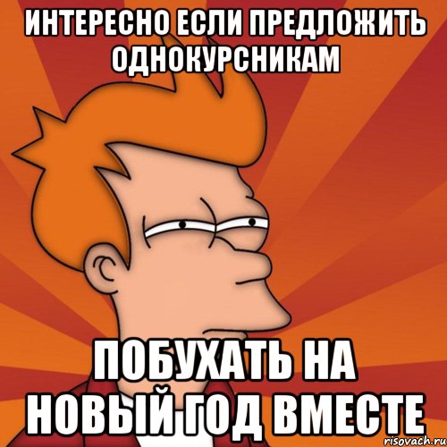 интересно если предложить однокурсникам побухать на новый год вместе, Мем Мне кажется или (Фрай Футурама)