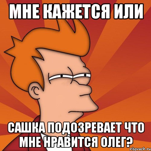 мне кажется или сашка подозревает что мне нравится олег?, Мем Мне кажется или (Фрай Футурама)