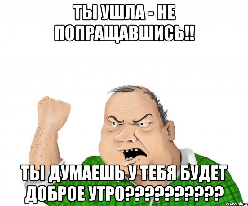 ты ушла - не попращавшись!! ты думаешь у тебя будет доброе утро???, Мем мужик