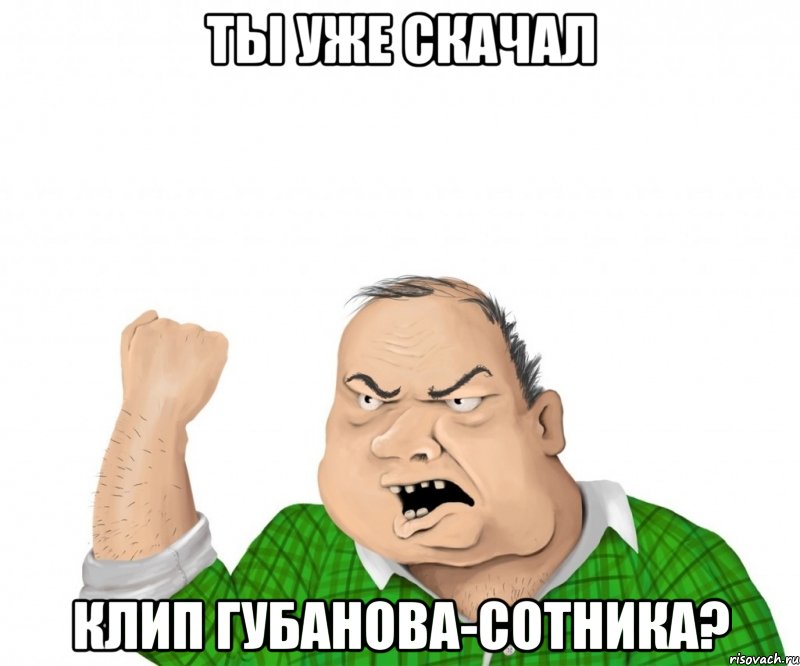 ты уже скачал клип губанова-сотника?, Мем мужик