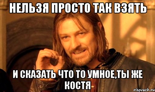 нельзя просто так взять и сказать что то умное,ты же костя, Мем Нельзя просто так взять и (Боромир мем)