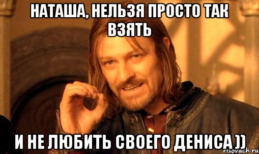 наташа, нельзя просто так взять и не любить своего дениса )), Мем Нельзя просто так взять и (Боромир мем)