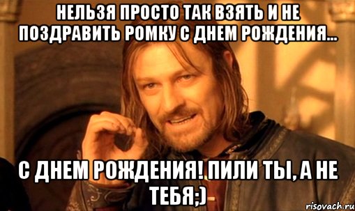 нельзя просто так взять и не поздравить ромку с днем рождения... с днем рождения! пили ты, а не тебя;), Мем Нельзя просто так взять и (Боромир мем)