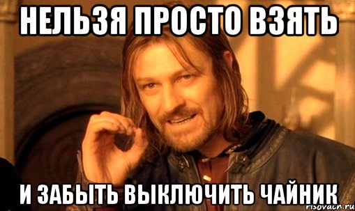 нельзя просто взять и забыть выключить чайник, Мем Нельзя просто так взять и (Боромир мем)