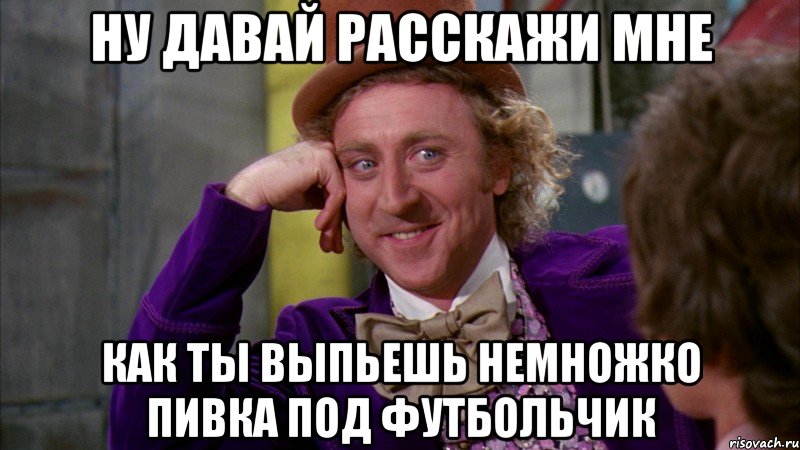 ну давай расскажи мне как ты выпьешь немножко пивка под футбольчик, Мем Ну давай расскажи (Вилли Вонка)