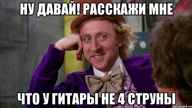 ну давай! расскажи мне что у гитары не 4 струны, Мем Ну давай расскажи (Вилли Вонка)