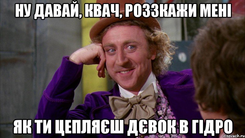 ну давай, квач, роззкажи мені як ти цепляєш дєвок в гідро, Мем Ну давай расскажи (Вилли Вонка)