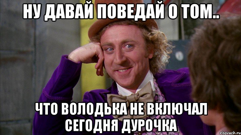 ну давай поведай о том.. что володька не включал сегодня дурочка, Мем Ну давай расскажи (Вилли Вонка)