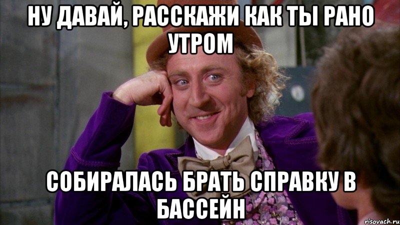 ну давай, расскажи как ты рано утром собиралась брать справку в бассейн, Мем Ну давай расскажи (Вилли Вонка)