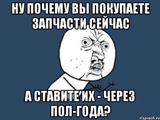 ну почему вы покупаете запчасти сейчас а ставите их - через пол-года?, Мем Ну почему