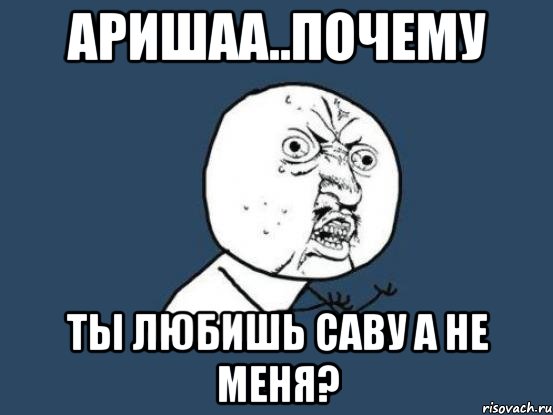 аришаа..почему ты любишь саву а не меня?, Мем Ну почему