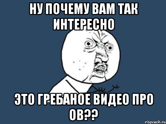 ну почему вам так интересно это гребаное видео про ов??, Мем Ну почему