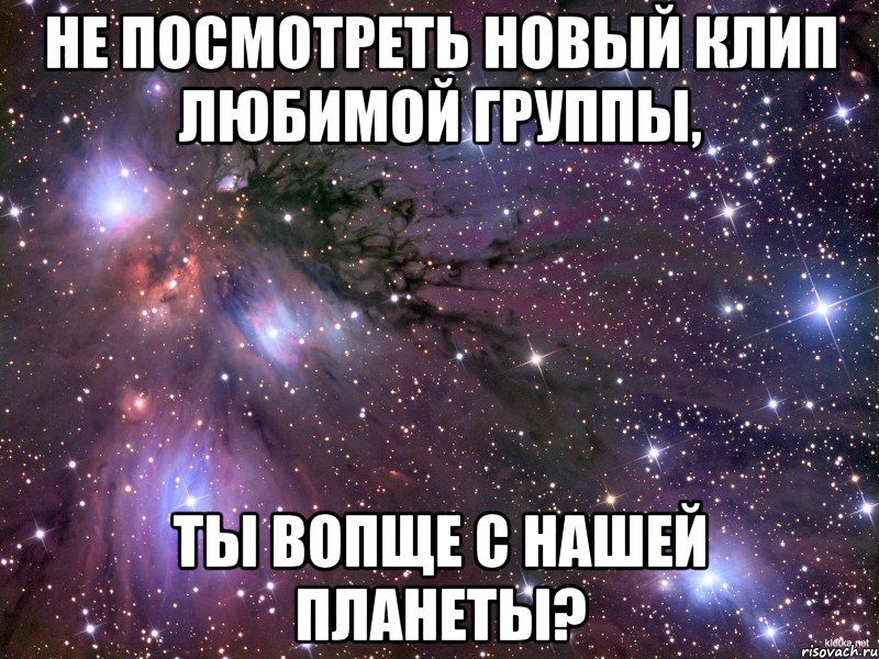 не посмотреть новый клип любимой группы, ты вопще с нашей планеты?, Мем Космос