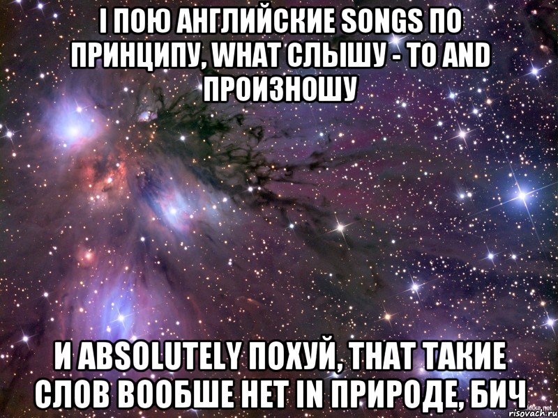 i пою английские songs по принципу, what слышу - то and произношу и absolutely похуй, that такие слов вообше нет in природе, бич, Мем Космос