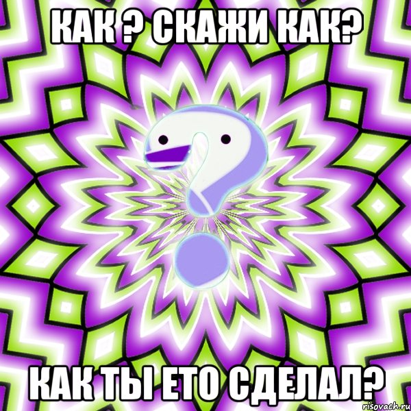 как ? скажи как? как ты ето сделал?