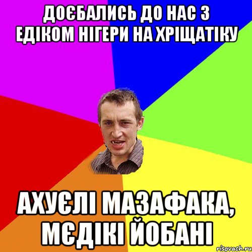 доєбались до нас з едіком нігери на хріщатіку ахуєлі мазафака, мєдікі йобані