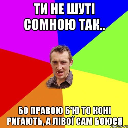 ти не шуті сомною так.. бо правою б'ю то коні ригають, а лівої сам боюся, Мем Чоткий паца