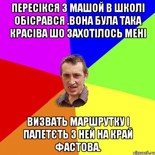 пересікся з машой в школі обісрався .вона була така красіва шо захотілось мені визвать маршрутку і палетєть з ней на край фастова.